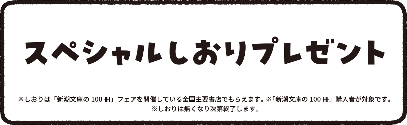 スペシャルしおりプレゼント しおりは「新潮文庫の100冊」フェアを開催している全国主要書店でももらえます。※「新潮文庫の100冊」購入者が対象です。しおりは無くなり次第終了します。